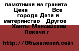 памятники из гранита › Цена ­ 10 000 - Все города Дети и материнство » Другое   . Ханты-Мансийский,Покачи г.